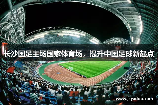 长沙国足主场国家体育场，提升中国足球新起点